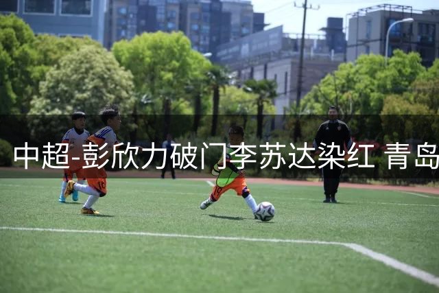 中超-彭欣力破门李苏达染红 青岛西海岸2-0青岛海牛