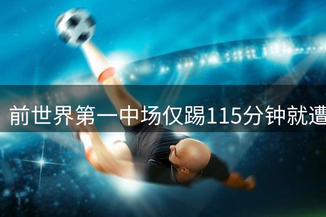 前世界第一中场仅踢115分钟就遭扫地出门，博格巴的梦彻底碎了