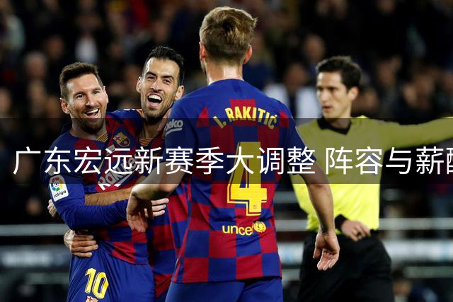 广东宏远新赛季大调整 阵容与薪酬策略引发热议