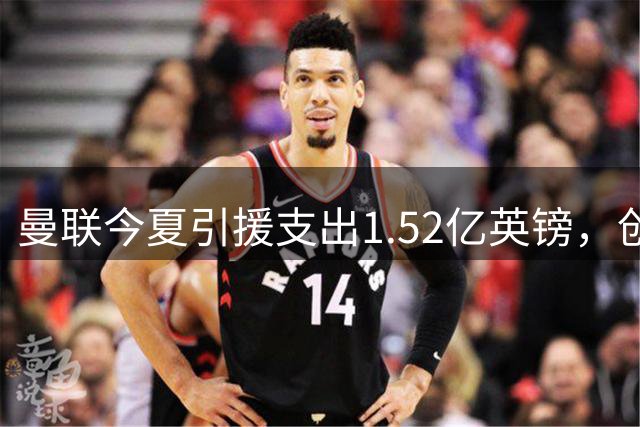 曼联今夏引援支出1.52亿英镑，创Big6最低纪录
