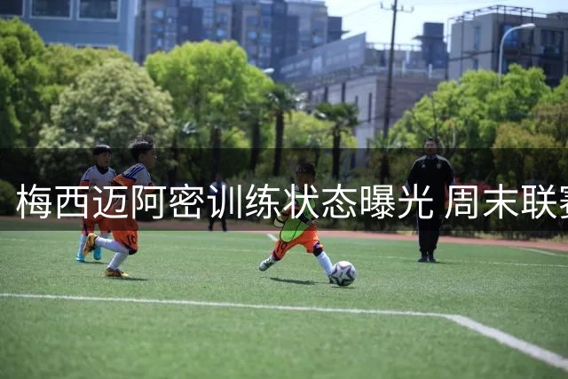 梅西迈阿密训练状态曝光 周末联赛出战成疑主帅回应引关注