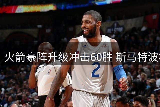 火箭豪阵升级冲击60胜 斯马特波格丹领衔再创辉煌