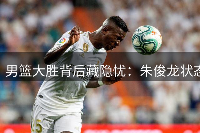男篮大胜背后藏隐忧：朱俊龙状态低迷引首发争议