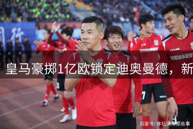 皇马豪掷1亿欧锁定迪奥曼德，新赛季锋线组合引遐想
