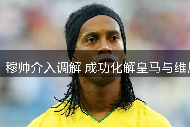 穆帅介入调解 成功化解皇马与维尼修斯续约僵局