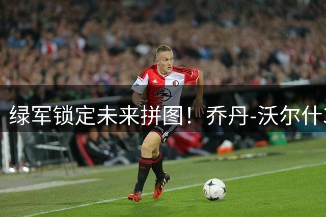 绿军锁定未来拼图！乔丹-沃尔什3年1500万续约获官宣