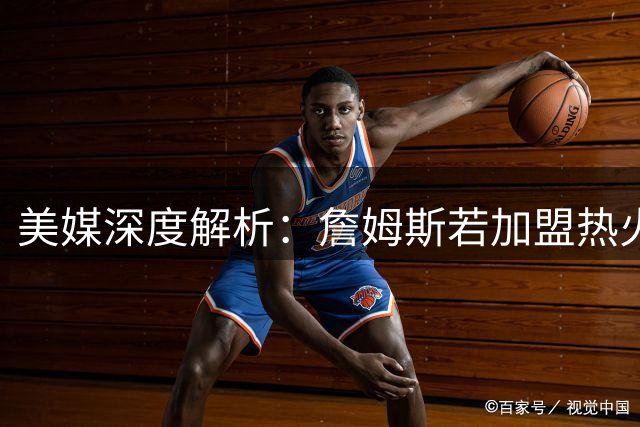 美媒深度解析：詹姆斯若加盟热火将获最佳战术适配 防守压力骤减