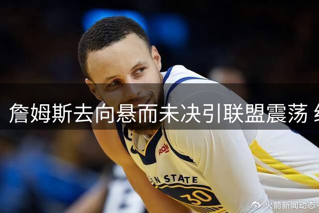 詹姆斯去向悬而未决引联盟震荡 经纪人揭秘决策内幕