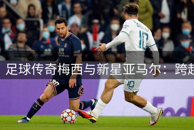足球传奇梅西与新星亚马尔：跨越20年的奇妙缘分将在世界杯决赛上演
