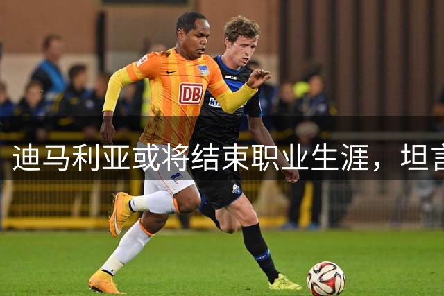 迪马利亚或将结束职业生涯，坦言需认真规划未来