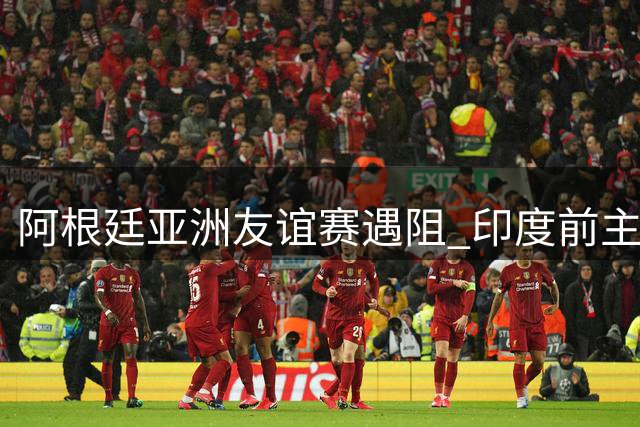 阿根廷亚洲友谊赛遇阻 印度前主帅批足协盲目邀约强队