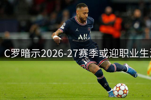 C罗暗示2026-27赛季或迎职业生涯终点 退役蓝图已绘就