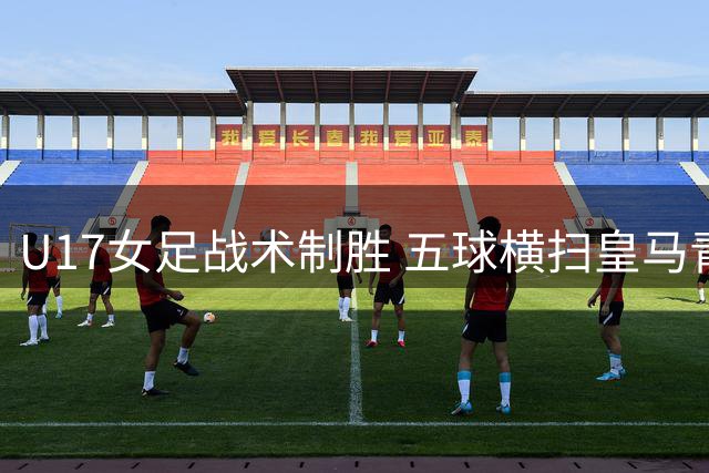 U17女足战术制胜 五球横扫皇马青年军